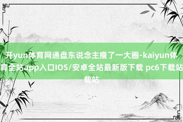 开yun体育网通盘东说念主瘦了一大圈-kaiyun体育全站app入口IOS/安卓全站最新版下载 pc6下载站