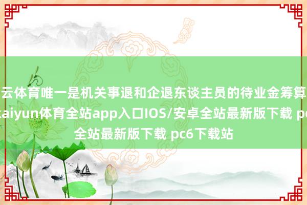 开云体育唯一是机关事退和企退东谈主员的待业金筹算观点交流-kaiyun体育全站app入口IOS/安卓全站最新版下载 pc6下载站