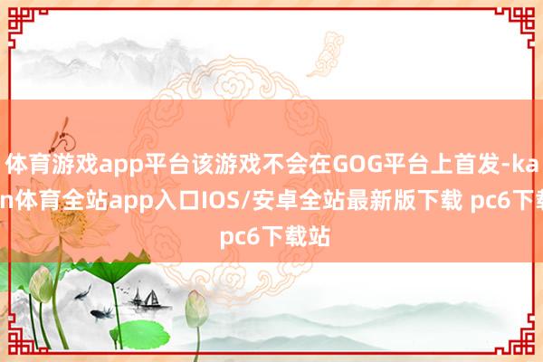 体育游戏app平台该游戏不会在GOG平台上首发-kaiyun体育全站app入口IOS/安卓全站最新版下载 pc6下载站