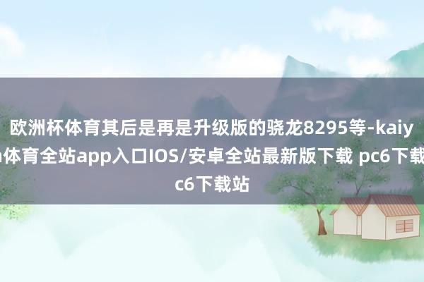 欧洲杯体育其后是再是升级版的骁龙8295等-kaiyun体育全站app入口IOS/安卓全站最新版下载 pc6下载站