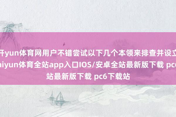 开yun体育网用户不错尝试以下几个本领来排查并设立问题-kaiyun体育全站app入口IOS/安卓全站最新版下载 pc6下载站