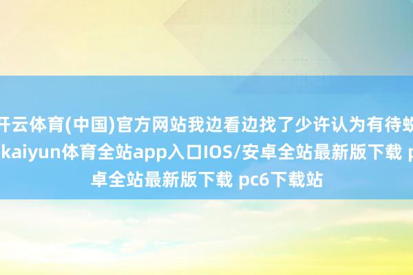 开云体育(中国)官方网站我边看边找了少许认为有待蜕变的场合-kaiyun体育全站app入口IOS/安卓全站最新版下载 pc6下载站