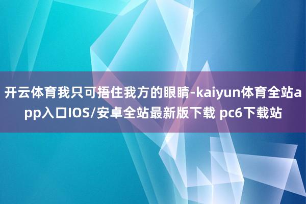 开云体育我只可捂住我方的眼睛-kaiyun体育全站app入口IOS/安卓全站最新版下载 pc6下载站