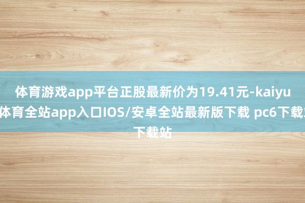 体育游戏app平台正股最新价为19.41元-kaiyun体育全站app入口IOS/安卓全站最新版下载 pc6下载站