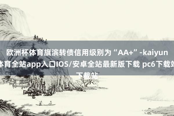 欧洲杯体育旗滨转债信用级别为“AA+”-kaiyun体育全站app入口IOS/安卓全站最新版下载 pc6下载站