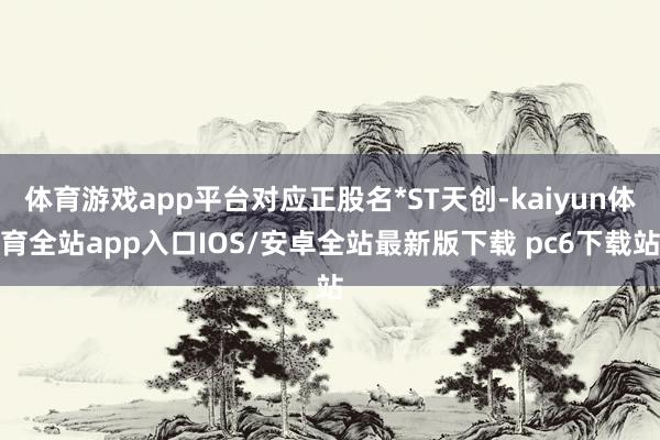 体育游戏app平台对应正股名*ST天创-kaiyun体育全站app入口IOS/安卓全站最新版下载 pc6下载站