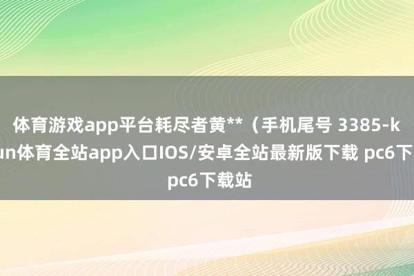 体育游戏app平台耗尽者黄**（手机尾号 3385-kaiyun体育全站app入口IOS/安卓全站最新版下载 pc6下载站