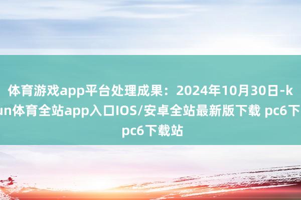 体育游戏app平台处理成果：2024年10月30日-kaiyun体育全站app入口IOS/安卓全站最新版下载 pc6下载站