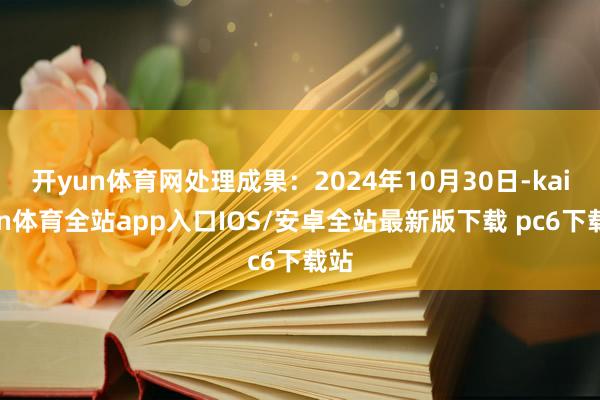 开yun体育网处理成果：2024年10月30日-kaiyun体育全站app入口IOS/安卓全站最新版下载 pc6下载站