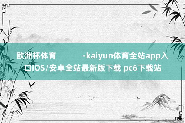 欧洲杯体育            -kaiyun体育全站app入口IOS/安卓全站最新版下载 pc6下载站