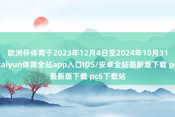 欧洲杯体育于2023年12月4日至2024年10月31日历间-kaiyun体育全站app入口IOS/安卓全站最新版下载 pc6下载站