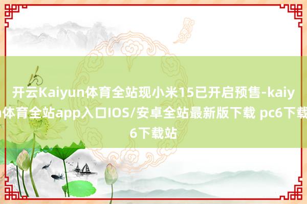 开云Kaiyun体育全站现小米15已开启预售-kaiyun体育全站app入口IOS/安卓全站最新版下载 pc6下载站