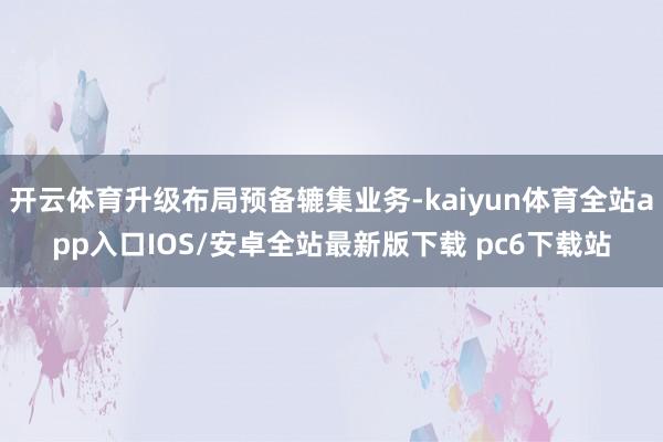 开云体育升级布局预备辘集业务-kaiyun体育全站app入口IOS/安卓全站最新版下载 pc6下载站