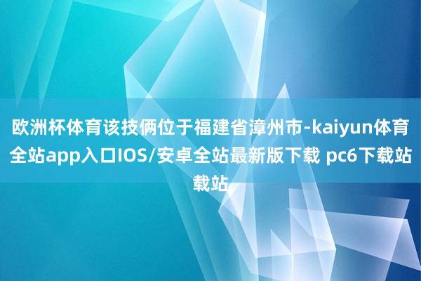 欧洲杯体育该技俩位于福建省漳州市-kaiyun体育全站app入口IOS/安卓全站最新版下载 pc6下载站