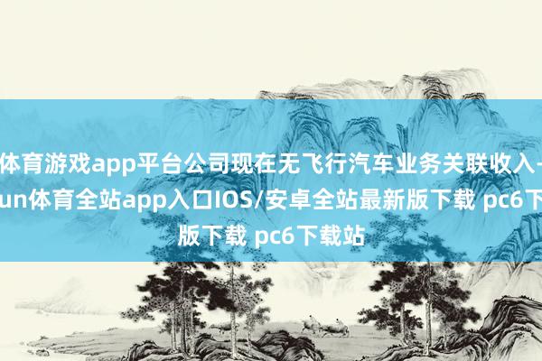 体育游戏app平台公司现在无飞行汽车业务关联收入-kaiyun体育全站app入口IOS/安卓全站最新版下载 pc6下载站