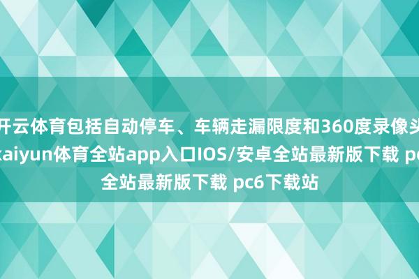 开云体育包括自动停车、车辆走漏限度和360度录像头监控等-kaiyun体育全站app入口IOS/安卓全站最新版下载 pc6下载站