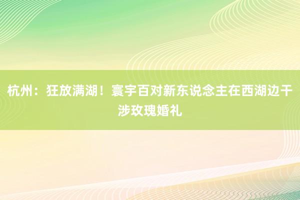 杭州：狂放满湖！寰宇百对新东说念主在西湖边干涉玫瑰婚礼