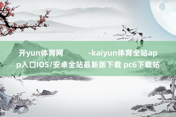 开yun体育网            -kaiyun体育全站app入口IOS/安卓全站最新版下载 pc6下载站