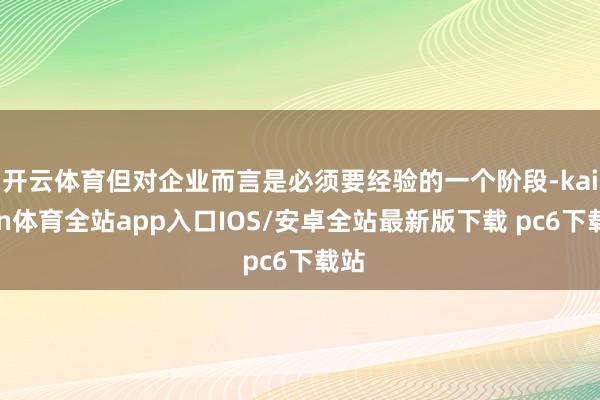 开云体育但对企业而言是必须要经验的一个阶段-kaiyun体育全站app入口IOS/安卓全站最新版下载 pc6下载站