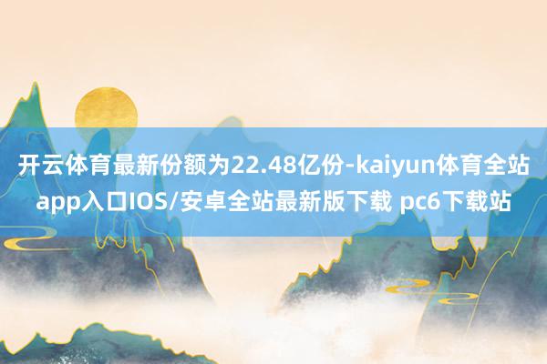 开云体育最新份额为22.48亿份-kaiyun体育全站app入口IOS/安卓全站最新版下载 pc6下载站