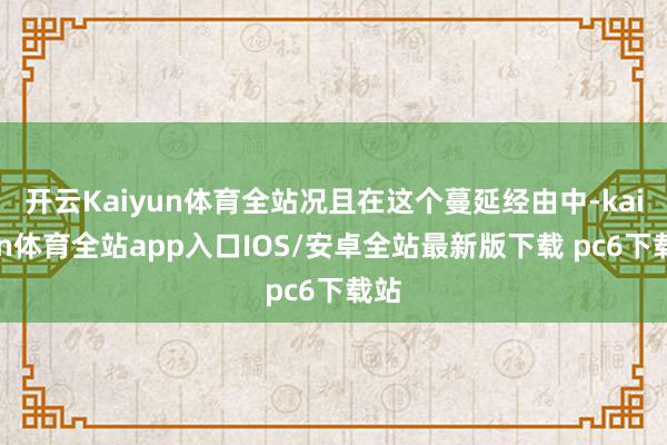 开云Kaiyun体育全站况且在这个蔓延经由中-kaiyun体育全站app入口IOS/安卓全站最新版下载 pc6下载站