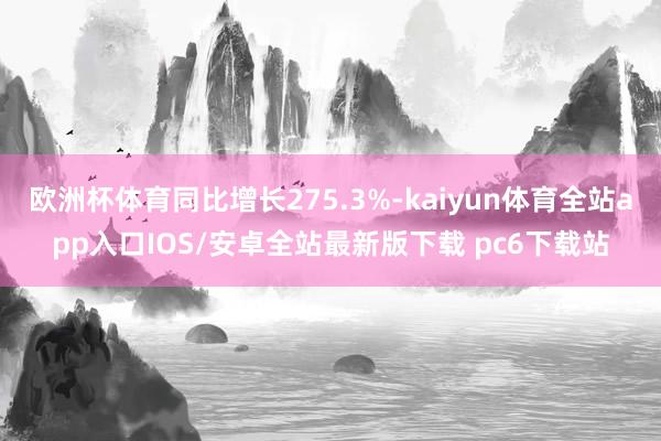 欧洲杯体育同比增长275.3%-kaiyun体育全站app入口IOS/安卓全站最新版下载 pc6下载站