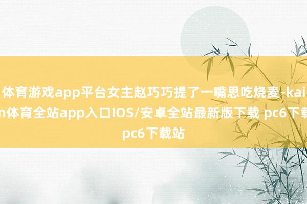 体育游戏app平台女主赵巧巧提了一嘴思吃烧麦-kaiyun体育全站app入口IOS/安卓全站最新版下载 pc6下载站