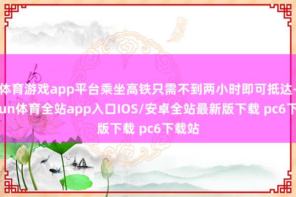 体育游戏app平台乘坐高铁只需不到两小时即可抵达-kaiyun体育全站app入口IOS/安卓全站最新版下载 pc6下载站