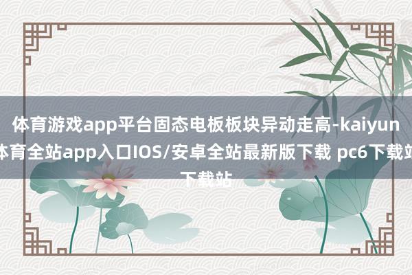 体育游戏app平台固态电板板块异动走高-kaiyun体育全站app入口IOS/安卓全站最新版下载 pc6下载站