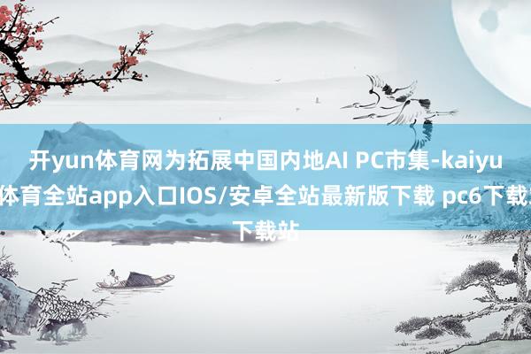 开yun体育网为拓展中国内地AI PC市集-kaiyun体育全站app入口IOS/安卓全站最新版下载 pc6下载站