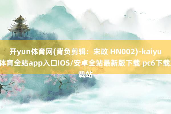 开yun体育网(背负剪辑：宋政 HN002)-kaiyun体育全站app入口IOS/安卓全站最新版下载 pc6下载站