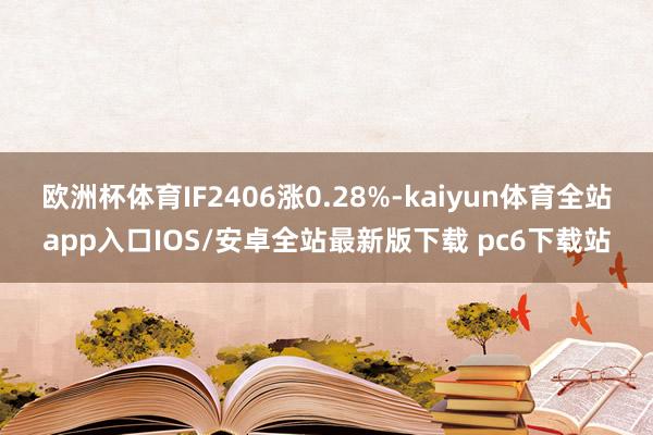 欧洲杯体育IF2406涨0.28%-kaiyun体育全站app入口IOS/安卓全站最新版下载 pc6下载站