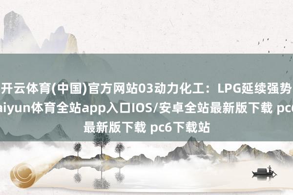 开云体育(中国)官方网站03动力化工：LPG延续强势原油-kaiyun体育全站app入口IOS/安卓全站最新版下载 pc6下载站