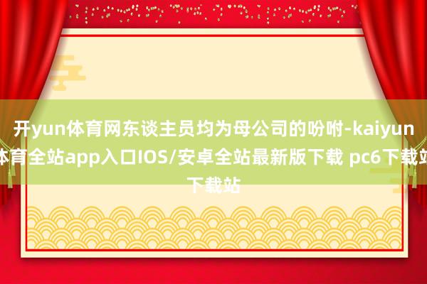 开yun体育网东谈主员均为母公司的吩咐-kaiyun体育全站app入口IOS/安卓全站最新版下载 pc6下载站