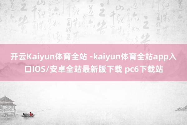 开云Kaiyun体育全站 -kaiyun体育全站app入口IOS/安卓全站最新版下载 pc6下载站