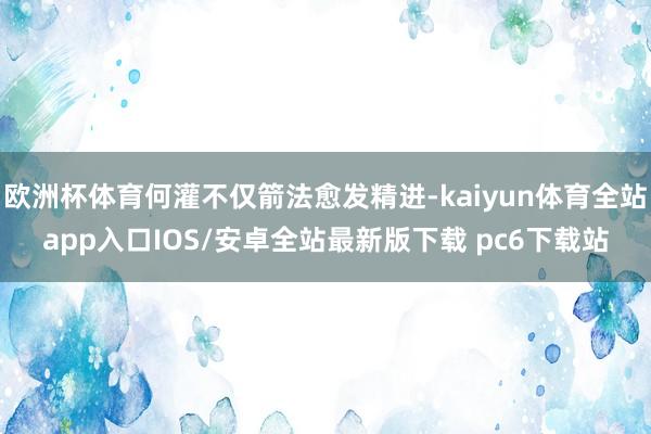 欧洲杯体育何灌不仅箭法愈发精进-kaiyun体育全站app入口IOS/安卓全站最新版下载 pc6下载站