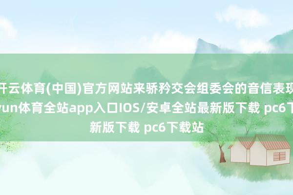 开云体育(中国)官方网站来骄矜交会组委会的音信表现-kaiyun体育全站app入口IOS/安卓全站最新版下载 pc6下载站