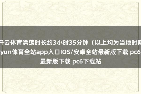 开云体育漂荡时长约3小时35分钟（以上均为当地时期）-kaiyun体育全站app入口IOS/安卓全站最新版下载 pc6下载站