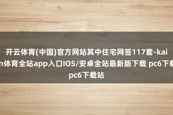 开云体育(中国)官方网站其中住宅网签117套-kaiyun体育全站app入口IOS/安卓全站最新版下载 pc6下载站