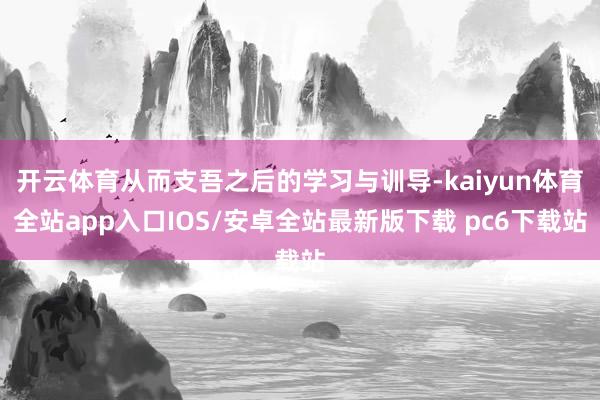 开云体育从而支吾之后的学习与训导-kaiyun体育全站app入口IOS/安卓全站最新版下载 pc6下载站