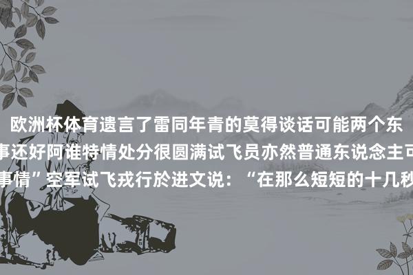 欧洲杯体育遗言了雷同年青的莫得谈话可能两个东说念主脑子也在想一些事还好阿谁特情处分很圆满试飞员亦然普通东说念主可是就干着感天动地的事情”空军试飞戎行於进文说：“在那么短短的十几秒经由中他们接受了若干的煎熬他们在想考了一些什么我没法联想我只知说念他们在那短短十几秒钟把飞机调停了淌若这架摔了也许导致这一个型号的耗损也有可能一代东说念主以至两代东说念主几代东说念主的起劲在你这中断”磨真金不怕火装备性能的