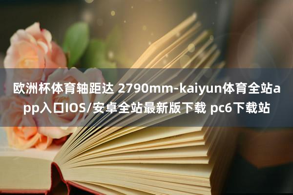 欧洲杯体育轴距达 2790mm-kaiyun体育全站app入口IOS/安卓全站最新版下载 pc6下载站