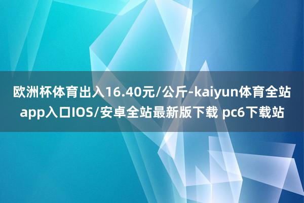 欧洲杯体育出入16.40元/公斤-kaiyun体育全站app入口IOS/安卓全站最新版下载 pc6下载站