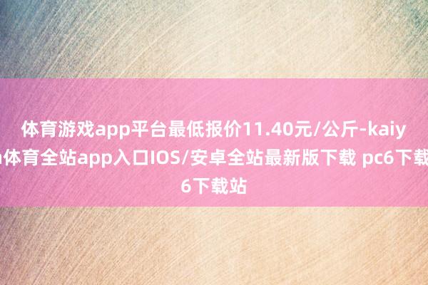 体育游戏app平台最低报价11.40元/公斤-kaiyun体育全站app入口IOS/安卓全站最新版下载 pc6下载站