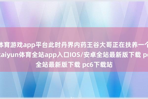 体育游戏app平台此时丹界内药王谷大哥正在扶养一个姑奶奶-kaiyun体育全站app入口IOS/安卓全站最新版下载 pc6下载站