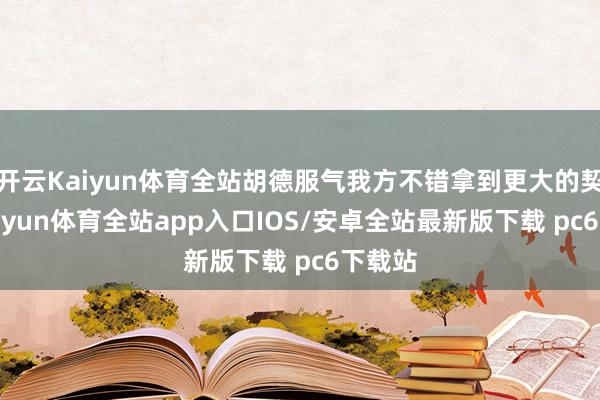 开云Kaiyun体育全站胡德服气我方不错拿到更大的契约-kaiyun体育全站app入口IOS/安卓全站最新版下载 pc6下载站