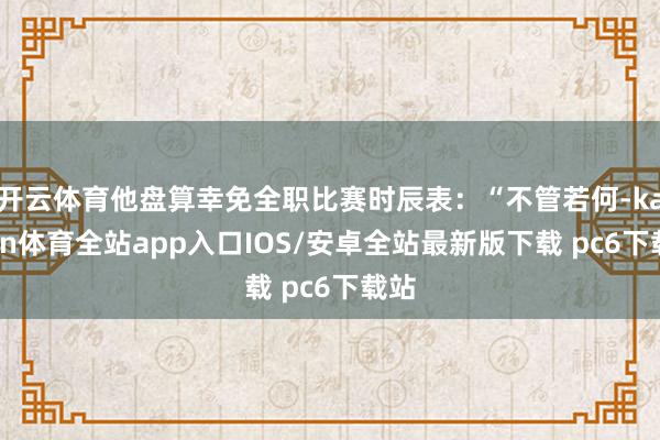 开云体育他盘算幸免全职比赛时辰表：“不管若何-kaiyun体育全站app入口IOS/安卓全站最新版下载 pc6下载站