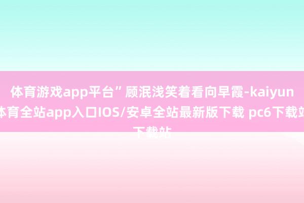 体育游戏app平台”顾泯浅笑着看向早霞-kaiyun体育全站app入口IOS/安卓全站最新版下载 pc6下载站