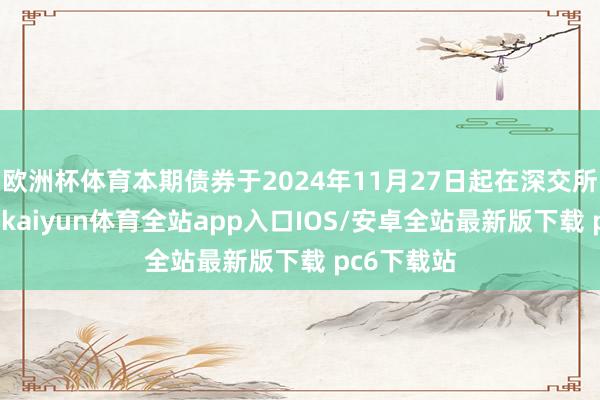 欧洲杯体育本期债券于2024年11月27日起在深交所上市交游-kaiyun体育全站app入口IOS/安卓全站最新版下载 pc6下载站