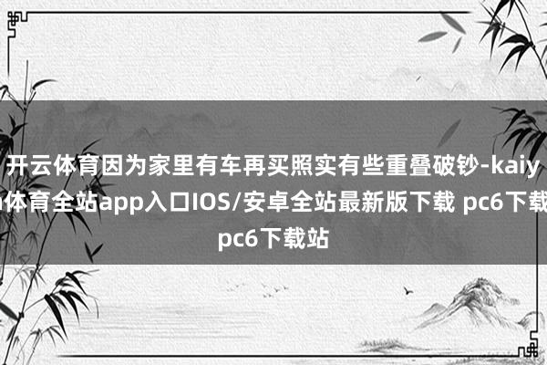 开云体育因为家里有车再买照实有些重叠破钞-kaiyun体育全站app入口IOS/安卓全站最新版下载 pc6下载站